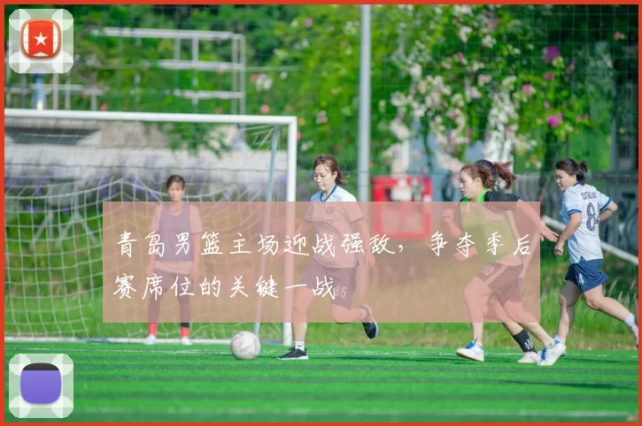 青岛男篮主场迎战强敌，争夺季后赛席位的关键一战