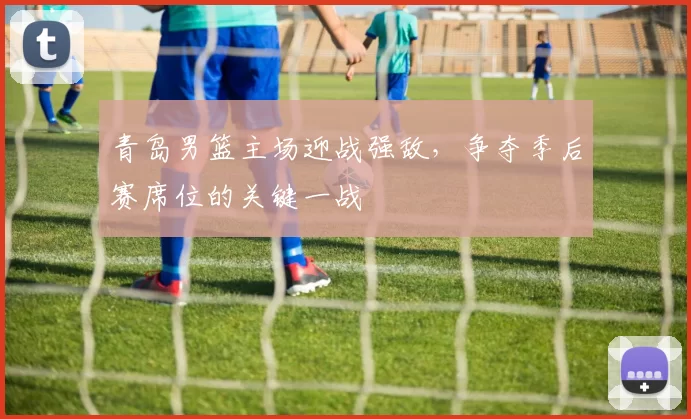 青岛男篮主场迎战强敌,争夺季后赛席位的关键一战