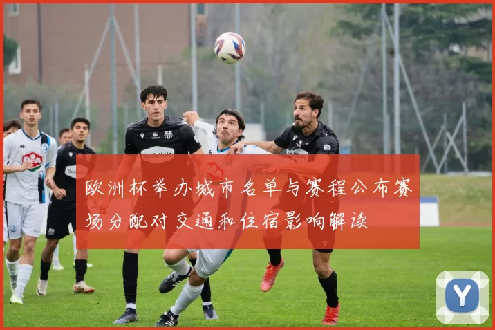 欧洲杯举办城市名单与赛程公布赛场分配对交通和住宿影响解读