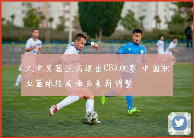 天津男篮正式退出CBA联赛 中国职业篮球格局面临重新调整