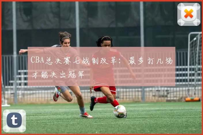 CBA总决赛七战制改革：最多打几场才能决出冠军
