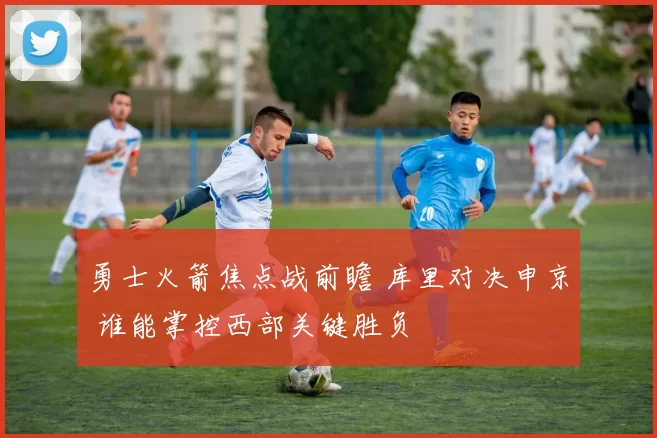 勇士火箭焦点战前瞻 库里对决申京 谁能掌控西部关键胜负