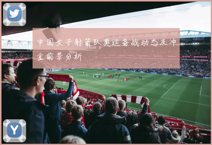 中国女子射箭队奥运备战动态及冲金前景分析