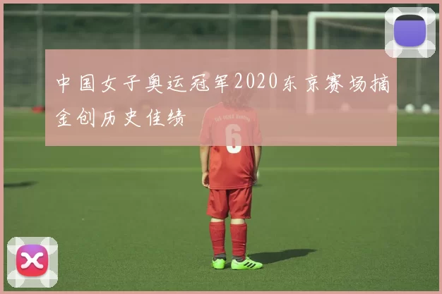 中国女子奥运冠军2020东京赛场摘金创历史佳绩