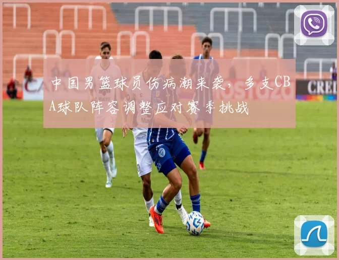 中国男篮球员伤病潮来袭，多支CBA球队阵容调整应对赛季挑战