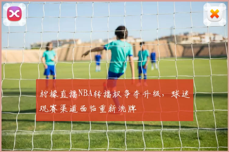 柠檬直播NBA转播权争夺升级，球迷观赛渠道面临重新洗牌