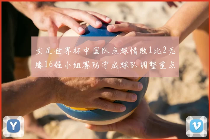 女足世界杯中国队点球惜败1比2无缘16强小组赛防守成球队调整重点