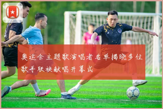 奥运会主题歌演唱者名单揭晓多位歌手联袂献唱开幕式