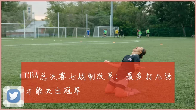 CBA总决赛七战制改革：最多打几场才能决出冠军